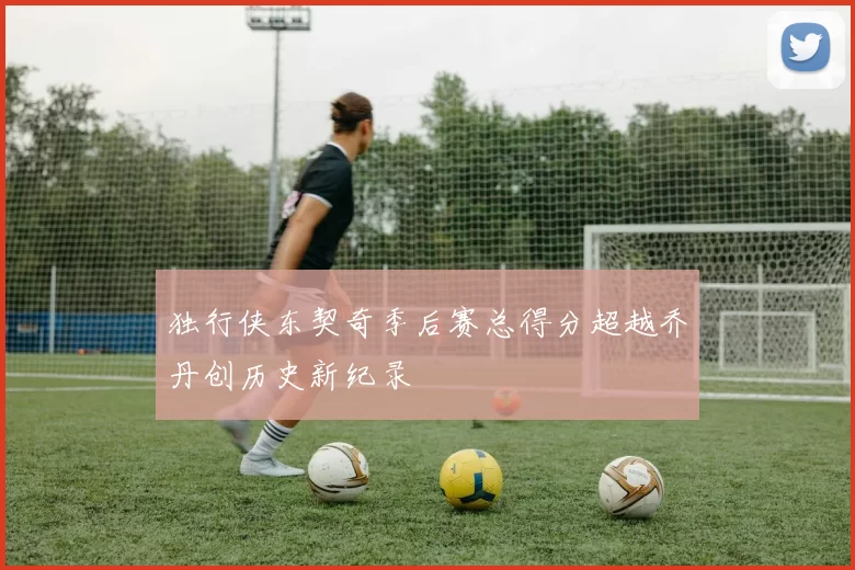 独行侠东契奇季后赛总得分超越乔丹创历史新纪录