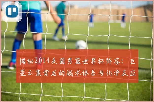 揭秘2014美国男篮世界杯阵容:巨星云集背后的战术体系与化学反应