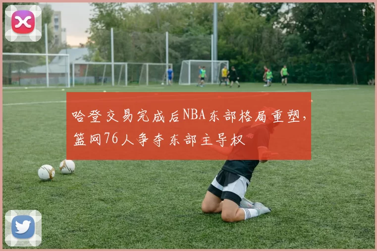 哈登交易完成后NBA东部格局重塑，篮网76人争夺东部主导权
