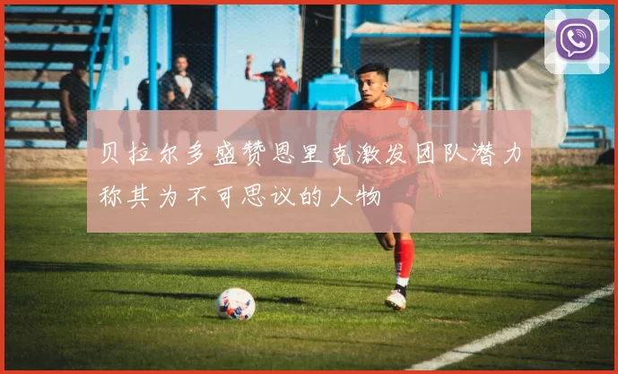 贝拉尔多盛赞恩里克激发团队潜力称其为不可思议的人物
