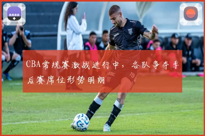 CBA常规赛激战进行中，各队争夺季后赛席位形势明朗