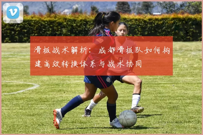 滑板战术解析:成都滑板队如何构建高效转换体系与战术协同