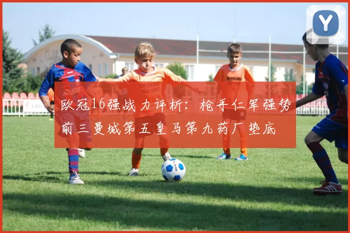欧冠16强战力评析:枪手仁军强势前三曼城第五皇马第九药厂垫底