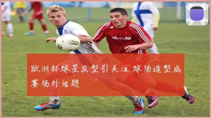 欧洲杯球星发型引关注 球场造型成赛场外话题