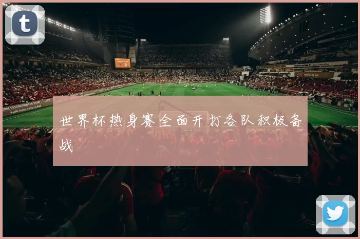 世界杯热身赛全面开打各队积极备战