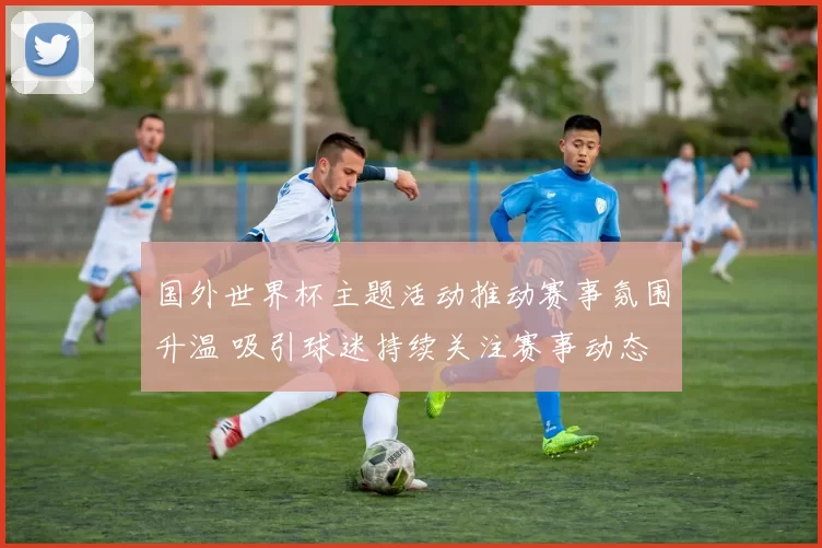 国外世界杯主题活动推动赛事氛围升温 吸引球迷持续关注赛事动态