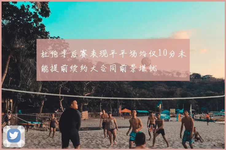 杜伦季后赛表现平平场均仅10分未能提前续约大合同前景堪忧
